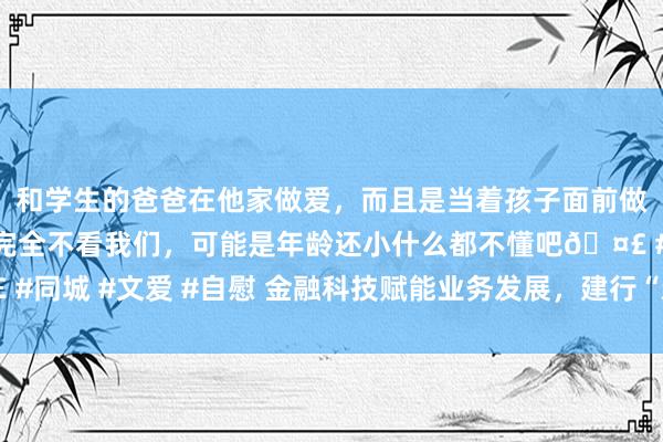 和学生的爸爸在他家做爱，而且是当着孩子面前做爱，太刺激了，孩子完全不看我们，可能是年龄还小什么都不懂吧🤣 #同城 #文爱 #自慰 金融科技赋能业务发展，建行“新金融”本质奏效权贵