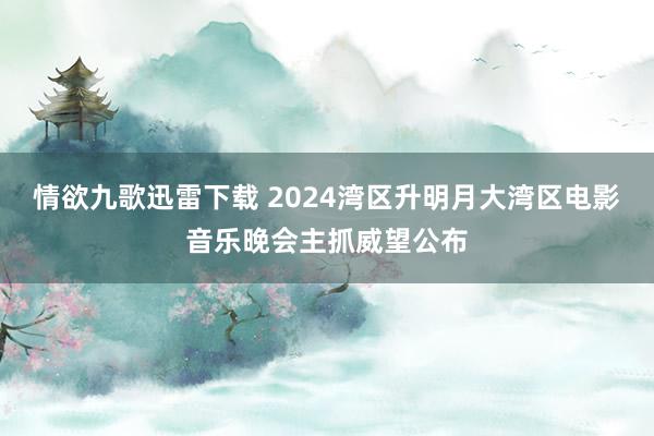 情欲九歌迅雷下载 2024湾区升明月大湾区电影音乐晚会主抓威望公布