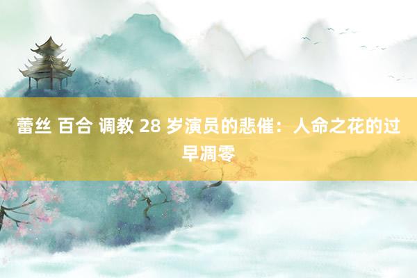 蕾丝 百合 调教 28 岁演员的悲催：人命之花的过早凋零