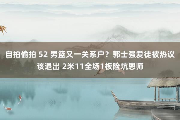 自拍偷拍 52 男篮又一关系户？郭士强爱徒被热议该退出 2米11全场1板险坑恩师