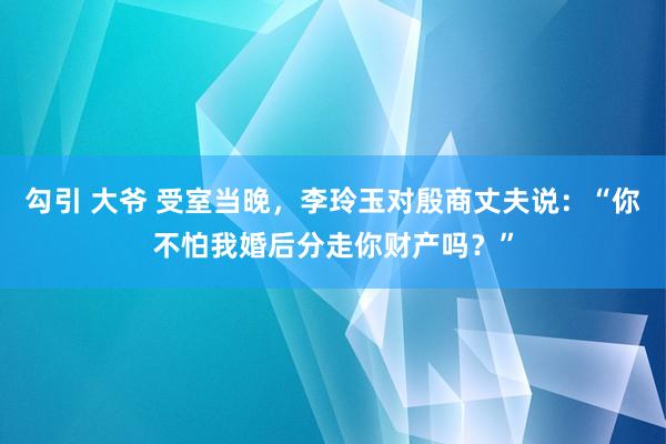 勾引 大爷 受室当晚，李玲玉对殷商丈夫说：“你不怕我婚后分走你财产吗？”