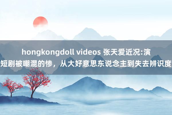 hongkongdoll videos 张天爱近况:演短剧被嘲混的惨，从大好意思东说念主到失去辨识度