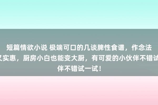 短篇情欲小说 极端可口的几谈脾性食谱，作念法浅易又实惠，厨房小白也能变大厨，有可爱的小伙伴不错试一试！