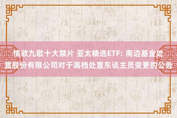 情欲九歌十大禁片 亚太精选ETF: 南边基金处置股份有限公司对于高档处置东谈主员变更的公告