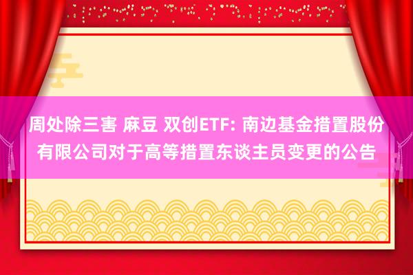 周处除三害 麻豆 双创ETF: 南边基金措置股份有限公司对于高等措置东谈主员变更的公告