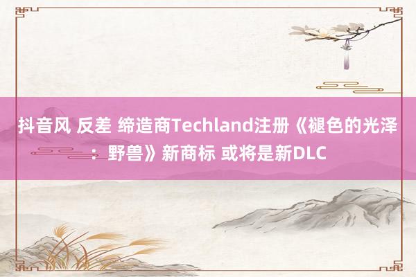 抖音风 反差 缔造商Techland注册《褪色的光泽：野兽》新商标 或将是新DLC