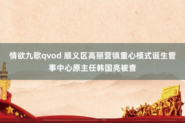 情欲九歌qvod 顺义区高丽营镇重心模式诞生管事中心原主任韩国亮被查