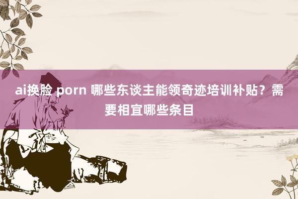 ai换脸 porn 哪些东谈主能领奇迹培训补贴？需要相宜哪些条目