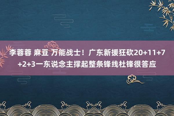 李蓉蓉 麻豆 万能战士！广东新援狂砍20+11+7+2+3一东说念主撑起整条锋线杜锋很答应