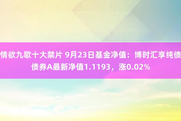 情欲九歌十大禁片 9月23日基金净值：博时汇享纯债债券A最新净值1.1193，涨0.02%