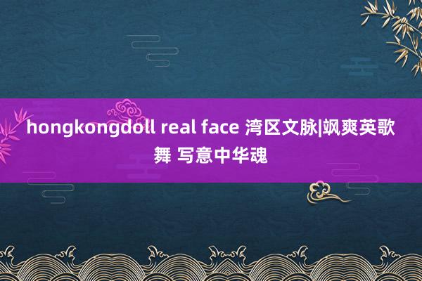 hongkongdoll real face 湾区文脉|飒爽英歌舞 写意中华魂