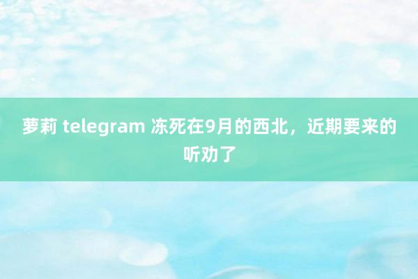 萝莉 telegram 冻死在9月的西北，近期要来的听劝了