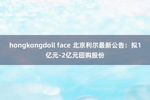 hongkongdoll face 北京利尔最新公告：拟1亿元-2亿元回购股份