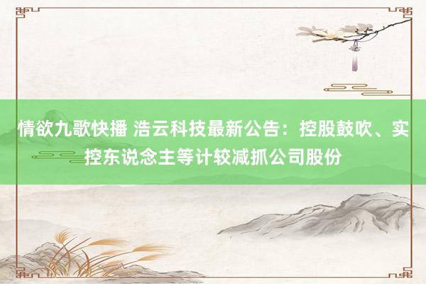 情欲九歌快播 浩云科技最新公告：控股鼓吹、实控东说念主等计较减抓公司股份