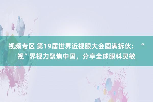 视频专区 第19届世界近视眼大会圆满拆伙： “视”界视力聚焦中国，分享全球眼科灵敏