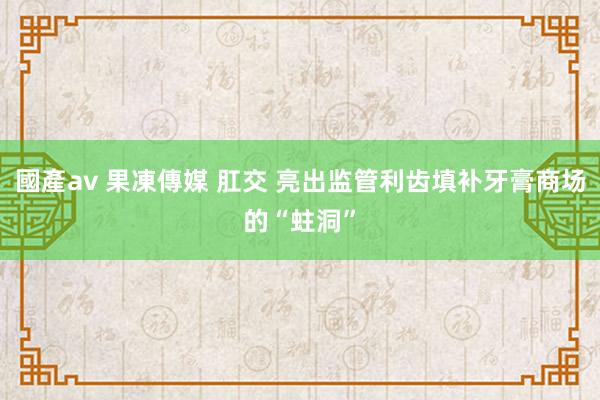 國產av 果凍傳媒 肛交 亮出监管利齿填补牙膏商场的“蛀洞”