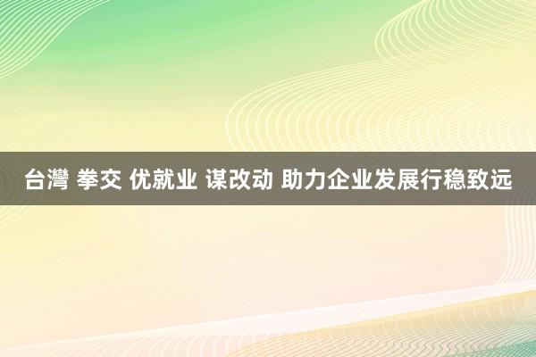 台灣 拳交 优就业 谋改动 助力企业发展行稳致远