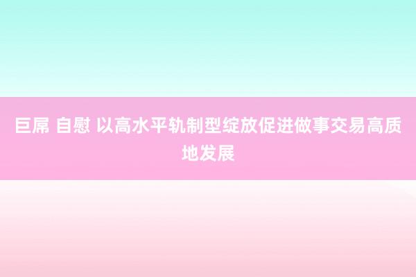 巨屌 自慰 以高水平轨制型绽放促进做事交易高质地发展