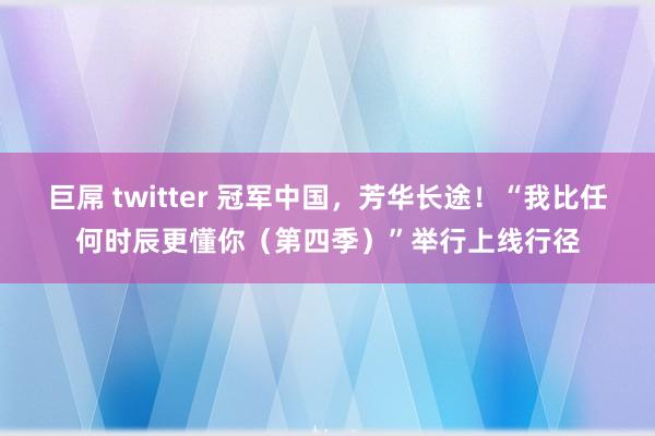 巨屌 twitter 冠军中国，芳华长途！“我比任何时辰更懂你（第四季）”举行上线行径