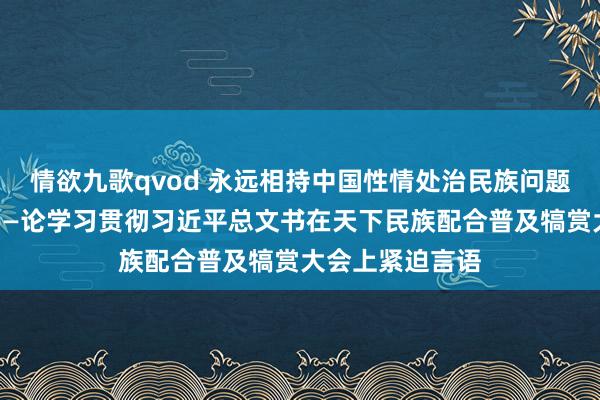 情欲九歌qvod 永远相持中国性情处治民族问题的正确说念路——论学习贯彻习近平总文书在天下民族配合普及犒赏大会上紧迫言语