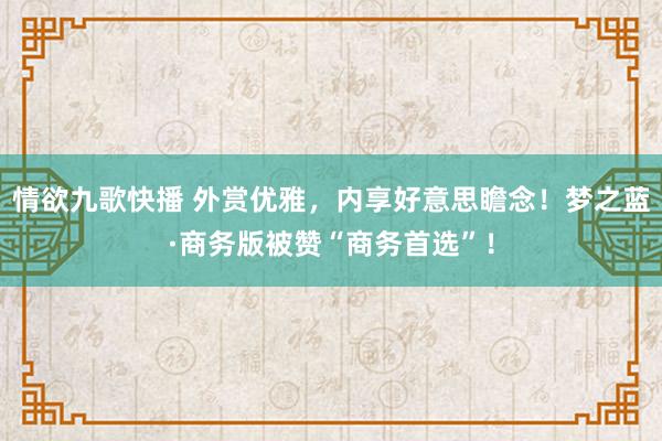 情欲九歌快播 外赏优雅，内享好意思瞻念！梦之蓝·商务版被赞“商务首选”！