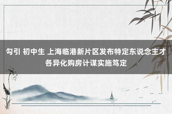 勾引 初中生 上海临港新片区发布特定东说念主才各异化购房计谋实施笃定