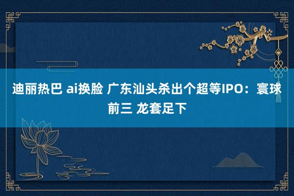 迪丽热巴 ai换脸 广东汕头杀出个超等IPO：寰球前三 龙套足下