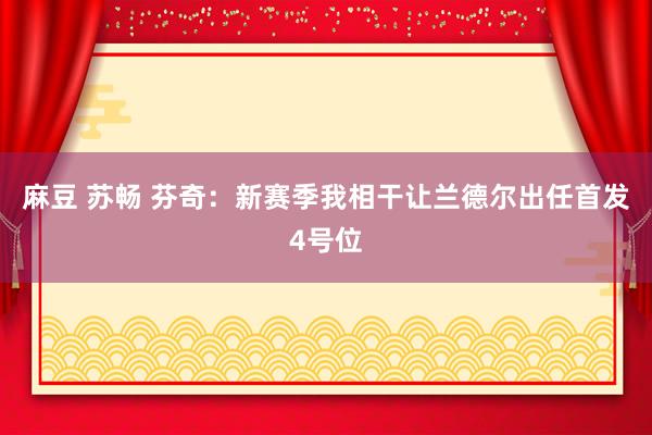 麻豆 苏畅 芬奇：新赛季我相干让兰德尔出任首发4号位