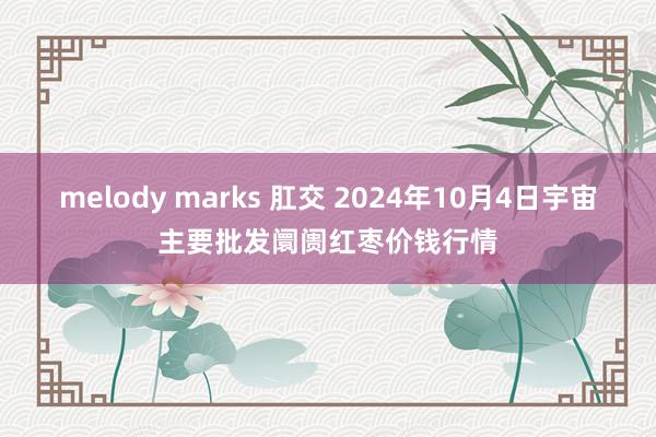 melody marks 肛交 2024年10月4日宇宙主要批发阛阓红枣价钱行情