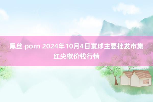 黑丝 porn 2024年10月4日寰球主要批发市集红尖椒价钱行情