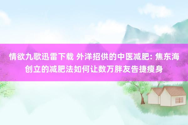 情欲九歌迅雷下载 外洋招供的中医减肥: 焦东海创立的减肥法如何让数万胖友告捷瘦身