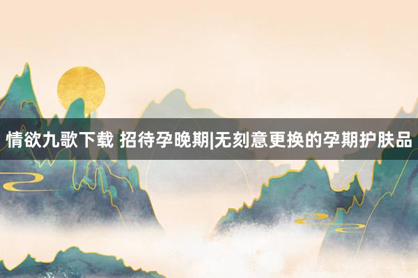 情欲九歌下载 招待孕晚期|无刻意更换的孕期护肤品