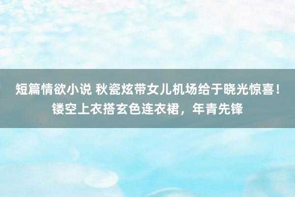 短篇情欲小说 秋瓷炫带女儿机场给于晓光惊喜！镂空上衣搭玄色连衣裙，年青先锋