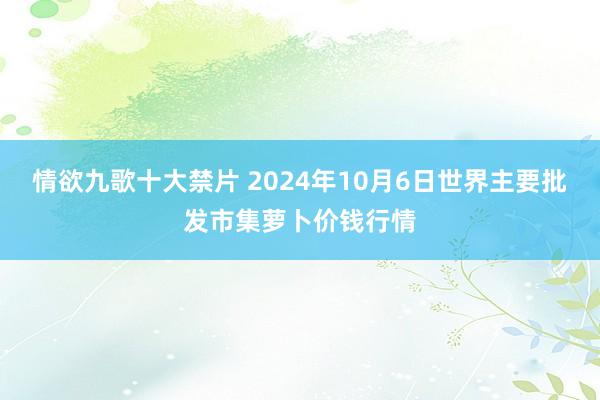 情欲九歌十大禁片 2024年10月6日世界主要批发市集萝卜价钱行情