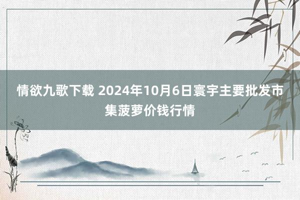 情欲九歌下载 2024年10月6日寰宇主要批发市集菠萝价钱行情