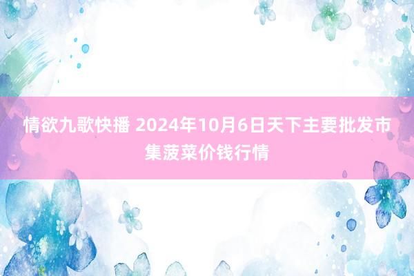 情欲九歌快播 2024年10月6日天下主要批发市集菠菜价钱行情