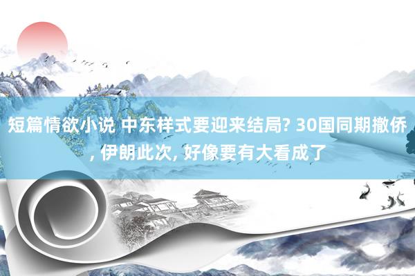 短篇情欲小说 中东样式要迎来结局? 30国同期撤侨， 伊朗此次， 好像要有大看成了