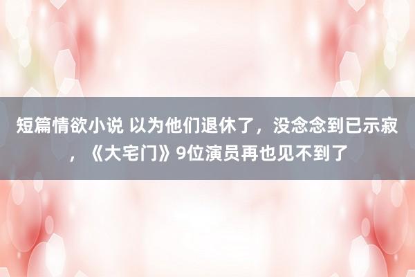 短篇情欲小说 以为他们退休了，没念念到已示寂，《大宅门》9位演员再也见不到了