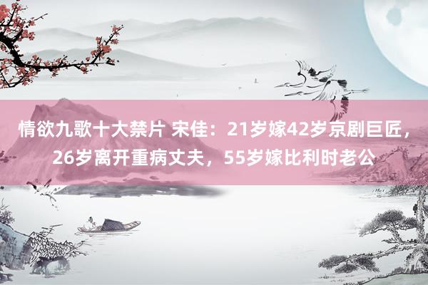 情欲九歌十大禁片 宋佳：21岁嫁42岁京剧巨匠，26岁离开重病丈夫，55岁嫁比利时老公