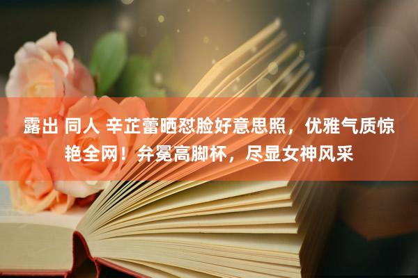 露出 同人 辛芷蕾晒怼脸好意思照，优雅气质惊艳全网！弁冕高脚杯，尽显女神风采