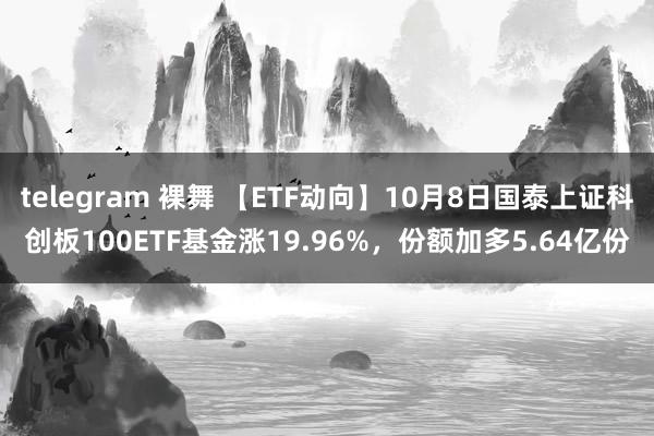 telegram 裸舞 【ETF动向】10月8日国泰上证科创板100ETF基金涨19.96%，份额加多5.64亿份