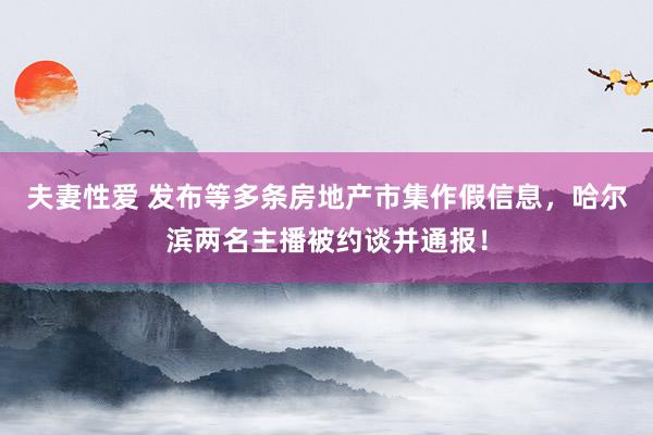 夫妻性爱 发布等多条房地产市集作假信息，哈尔滨两名主播被约谈并通报！