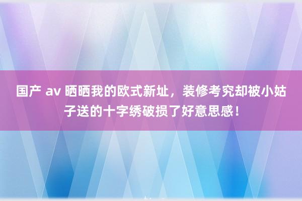 国产 av 晒晒我的欧式新址，装修考究却被小姑子送的十字绣破损了好意思感！