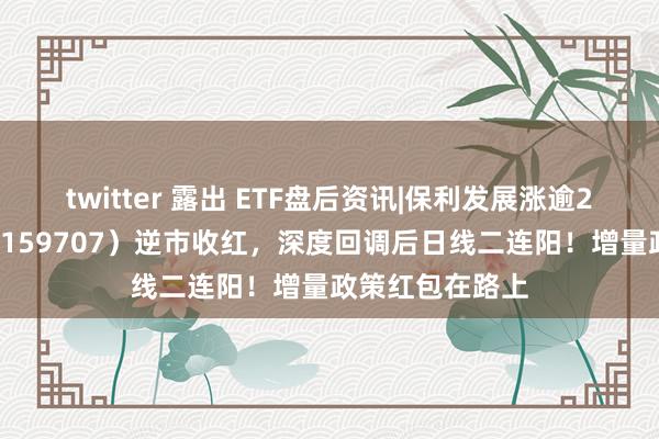 twitter 露出 ETF盘后资讯|保利发展涨逾2%，地产ETF（159707）逆市收红，深度回调后日线二连阳！增量政策红包在路上