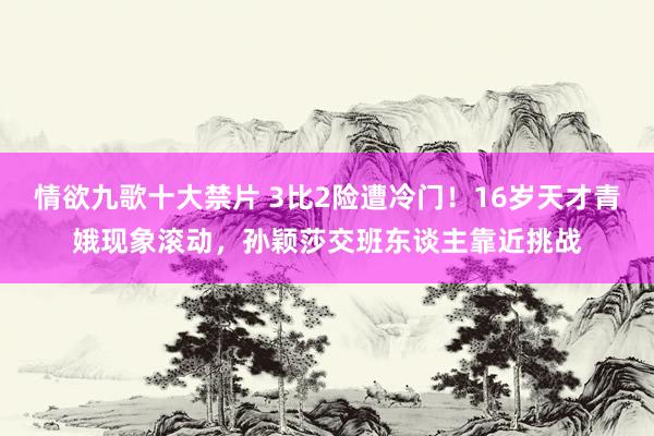 情欲九歌十大禁片 3比2险遭冷门！16岁天才青娥现象滚动，孙颖莎交班东谈主靠近挑战