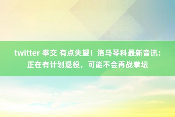 twitter 拳交 有点失望！洛马琴科最新音讯：正在有计划退役，可能不会再战拳坛