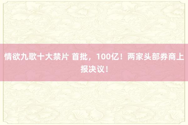 情欲九歌十大禁片 首批，100亿！两家头部券商上报决议！