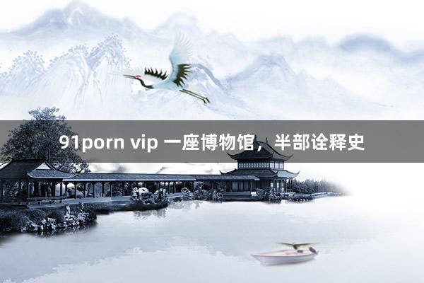 91porn vip 一座博物馆，半部诠释史