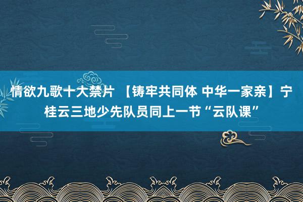 情欲九歌十大禁片 【铸牢共同体 中华一家亲】宁桂云三地少先队员同上一节“云队课”