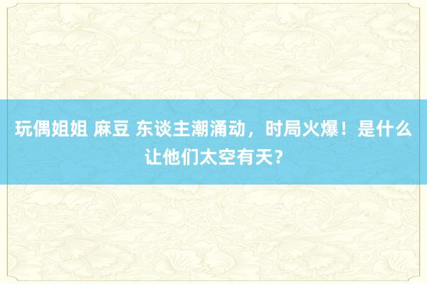 玩偶姐姐 麻豆 东谈主潮涌动，时局火爆！是什么让他们太空有天？